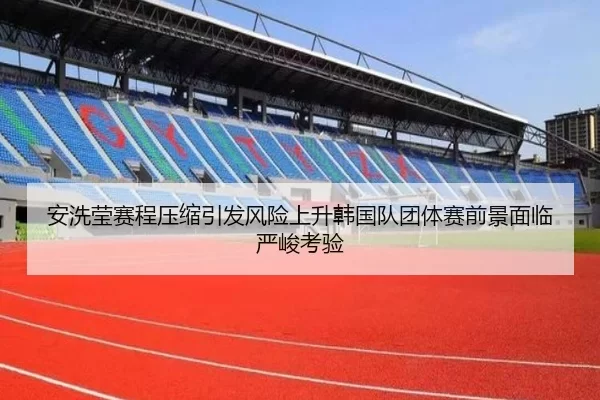 安洗莹赛程压缩引发风险上升韩国队团体赛前景面临严峻考验