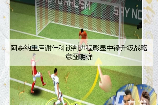 阿森纳重启谢什科谈判进程彰显中锋升级战略意图明确